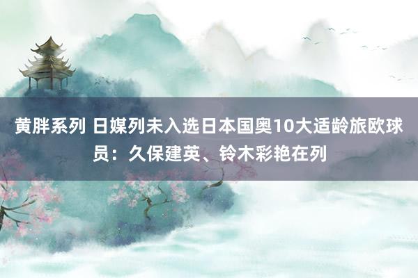 黄胖系列 日媒列未入选日本国奥10大适龄旅欧球员：久保建英、铃木彩艳在列