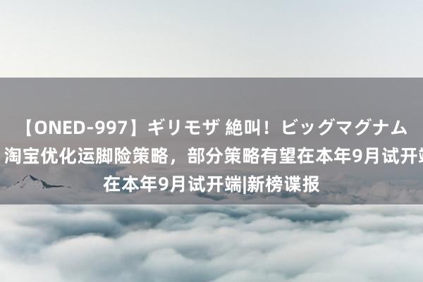 【ONED-997】ギリモザ 絶叫！ビッグマグナムFUCK Ami 淘宝优化运脚险策略，部分策略有望在本年9月试开端|新榜谍报