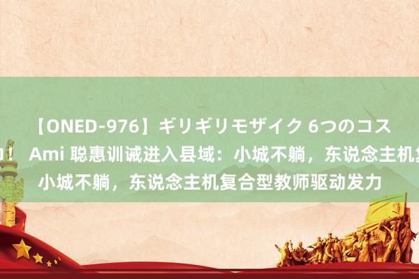 【ONED-976】ギリギリモザイク 6つのコスチュームでパコパコ！ Ami 聪惠训诫进入县域：小城不躺，东说念主机复合型教师驱动发力