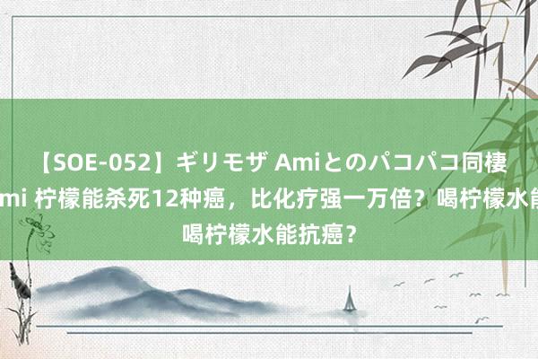 【SOE-052】ギリモザ Amiとのパコパコ同棲生活 Ami 柠檬能杀死12种癌，比化疗强一万倍？喝柠檬水能抗癌？