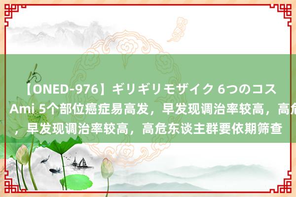 【ONED-976】ギリギリモザイク 6つのコスチュームでパコパコ！ Ami 5个部位癌症易高发，早发现调治率较高，高危东谈主群要依期筛查