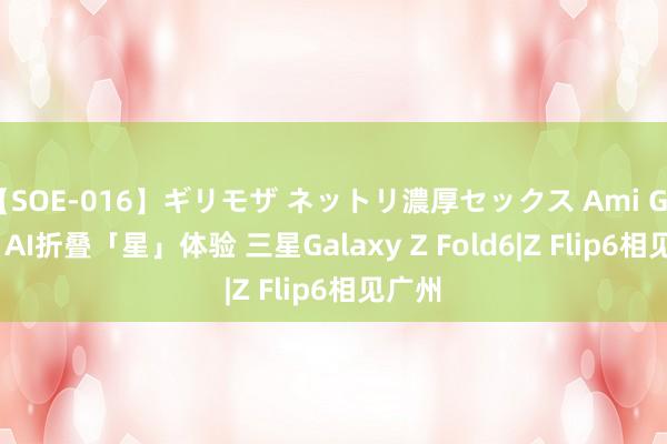 【SOE-016】ギリモザ ネットリ濃厚セックス Ami Galaxy AI折叠「星」体验 三星Galaxy Z Fold6|Z Flip6相见广州