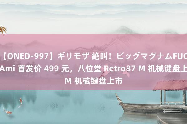 【ONED-997】ギリモザ 絶叫！ビッグマグナムFUCK Ami 首发价 499 元，八位堂 Retro87 M 机械键盘上市