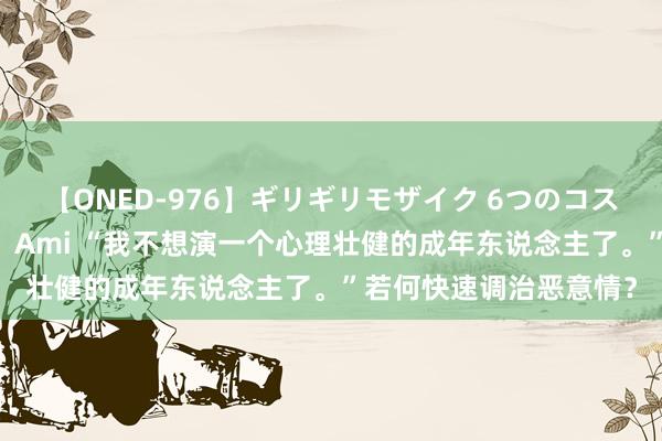 【ONED-976】ギリギリモザイク 6つのコスチュームでパコパコ！ Ami “我不想演一个心理壮健的成年东说念主了。”若何快速调治恶意情？