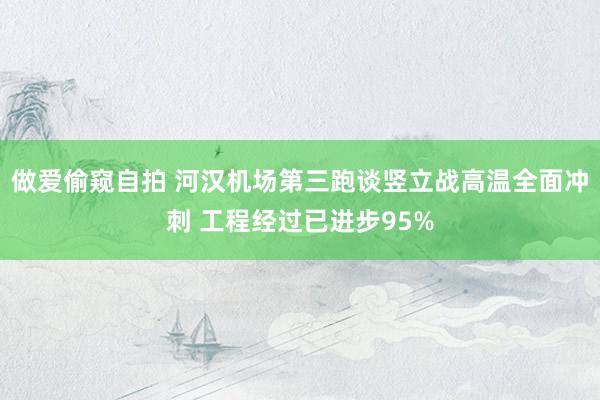 做爱偷窥自拍 河汉机场第三跑谈竖立战高温全面冲刺 工程经过已进步95%