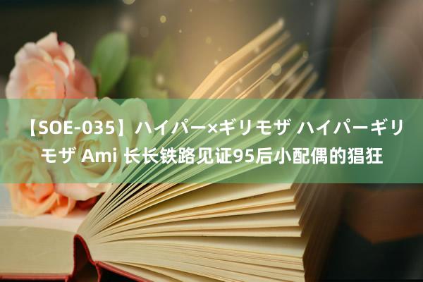 【SOE-035】ハイパー×ギリモザ ハイパーギリモザ Ami 长长铁路见证95后小配偶的猖狂