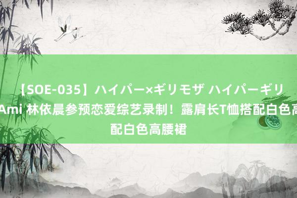 【SOE-035】ハイパー×ギリモザ ハイパーギリモザ Ami 林依晨参预恋爱综艺录制！露肩长T恤搭配白色高腰裙