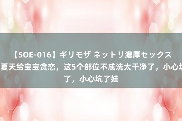 【SOE-016】ギリモザ ネットリ濃厚セックス Ami 夏天给宝宝贪恋，这5个部位不成洗太干净了，小心坑了娃