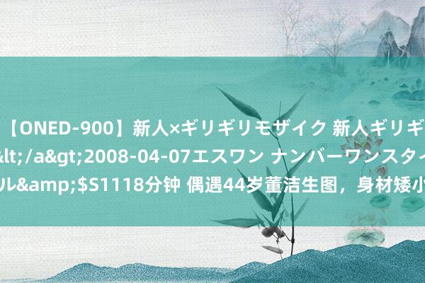 【ONED-900】新人×ギリギリモザイク 新人ギリギリモザイク Ami</a>2008-04-07エスワン ナンバーワンスタイル&$S1118分钟 偶遇44岁董洁生图，身材矮小接地气，素颜朝天却好显幼态啊！