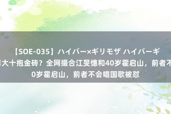 【SOE-035】ハイパー×ギリモザ ハイパーギリモザ Ami 男大十抱金砖？全网撮合江旻憓和40岁霍启山，前者不会唱国歌被怼