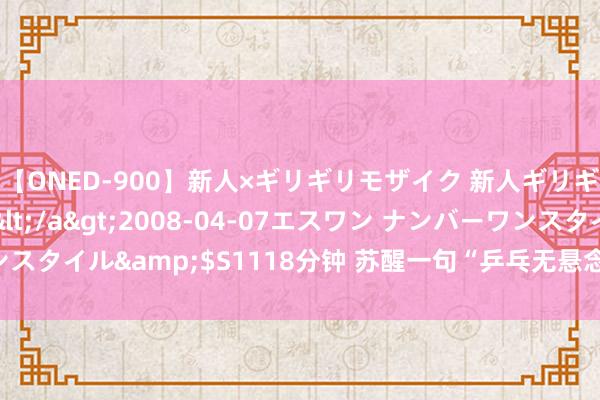 【ONED-900】新人×ギリギリモザイク 新人ギリギリモザイク Ami</a>2008-04-07エスワン ナンバーワンスタイル&$S1118分钟 苏醒一句“乒乓无悬念”惹争议，网友吵翻了天