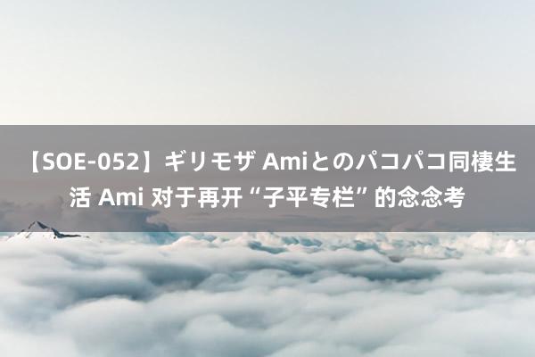 【SOE-052】ギリモザ Amiとのパコパコ同棲生活 Ami 对于再开“子平专栏”的念念考