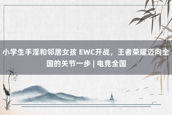 小学生手淫和邻居女孩 EWC开战，王者荣耀迈向全国的关节一步 | 电竞全国