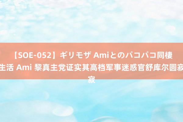 【SOE-052】ギリモザ Amiとのパコパコ同棲生活 Ami 黎真主党证实其高档军事迷惑官舒库尔圆寂