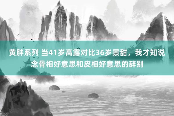 黄胖系列 当41岁高露对比36岁景甜，我才知说念骨相好意思和皮相好意思的辞别