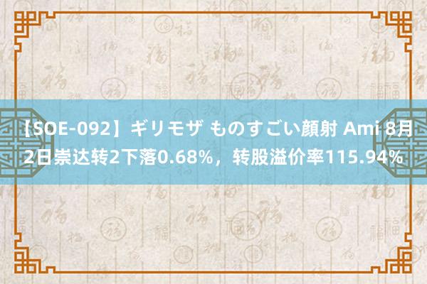 【SOE-092】ギリモザ ものすごい顔射 Ami 8月2日崇达转2下落0.68%，转股溢价率115.94%