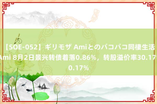 【SOE-052】ギリモザ Amiとのパコパコ同棲生活 Ami 8月2日景兴转债着落0.86%，转股溢价率30.17%