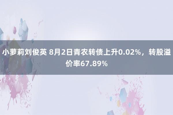 小萝莉刘俊英 8月2日青农转债上升0.02%，转股溢价率67.89%