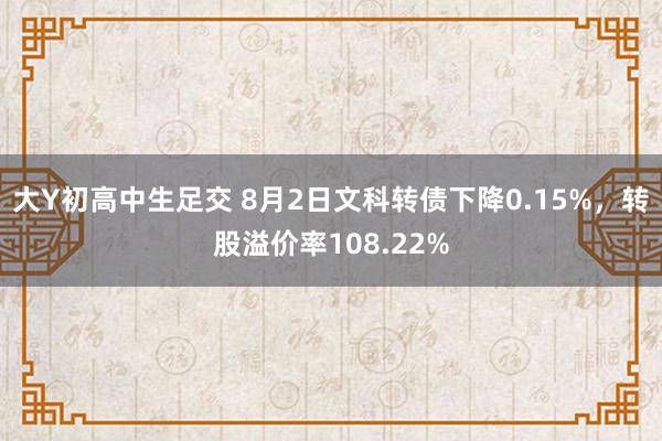 大Y初高中生足交 8月2日文科转债下降0.15%，转股溢价率108.22%