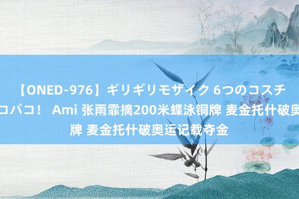 【ONED-976】ギリギリモザイク 6つのコスチュームでパコパコ！ Ami 张雨霏摘200米蝶泳铜牌 麦金托什破奥运记载夺金