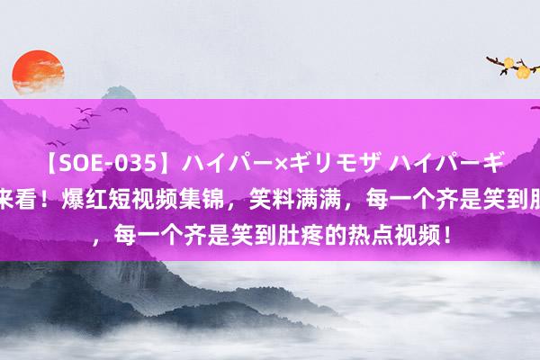 【SOE-035】ハイパー×ギリモザ ハイパーギリモザ Ami 快来看！爆红短视频集锦，笑料满满，每一个齐是笑到肚疼的热点视频！