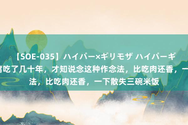 【SOE-035】ハイパー×ギリモザ ハイパーギリモザ Ami 豆腐吃了几十年，才知说念这种作念法，比吃肉还香，一下散失三碗米饭