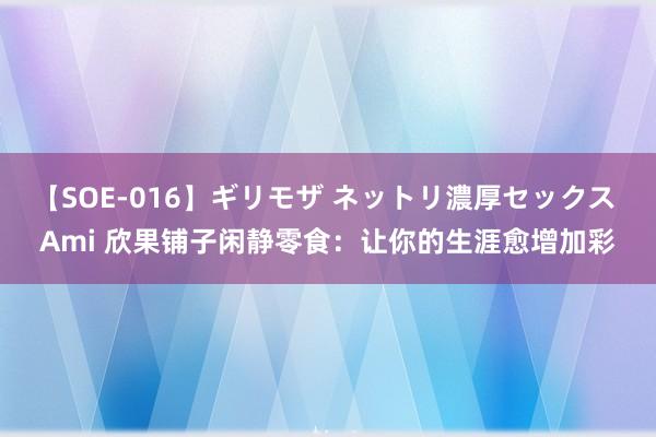 【SOE-016】ギリモザ ネットリ濃厚セックス Ami 欣果铺子闲静零食：让你的生涯愈增加彩