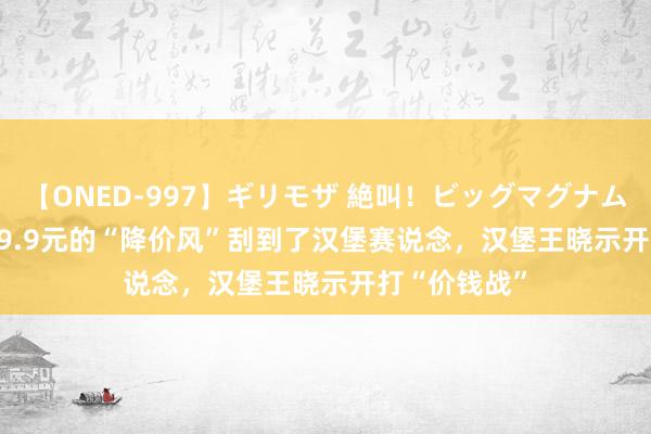 【ONED-997】ギリモザ 絶叫！ビッグマグナムFUCK Ami 9.9元的“降价风”刮到了汉堡赛说念，汉堡王晓示开打“价钱战”