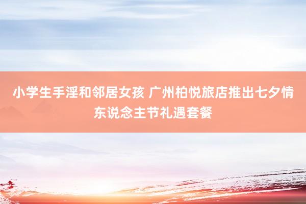 小学生手淫和邻居女孩 广州柏悦旅店推出七夕情东说念主节礼遇套餐