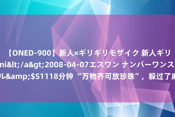 【ONED-900】新人×ギリギリモザイク 新人ギリギリモザイク Ami</a>2008-04-07エスワン ナンバーワンスタイル&$S1118分钟 “万物齐可放珍珠”，躲过了麻婆珍珠、啤酒珍珠，却被这些遵守！