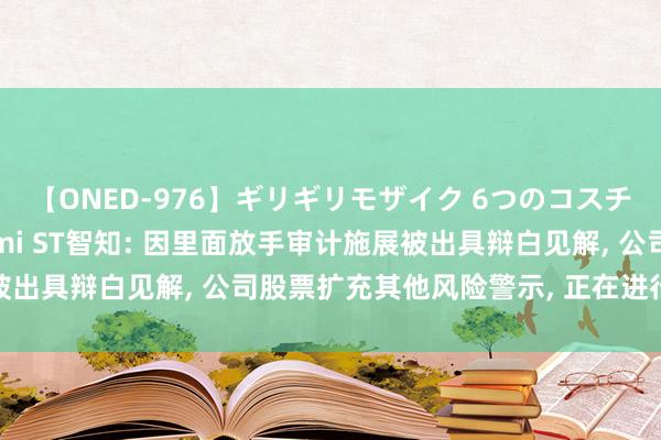 【ONED-976】ギリギリモザイク 6つのコスチュームでパコパコ！ Ami ST智知: 因里面放手审计施展被出具辩白见解， 公司股票扩充其他风险警示， 正在进行整改措施