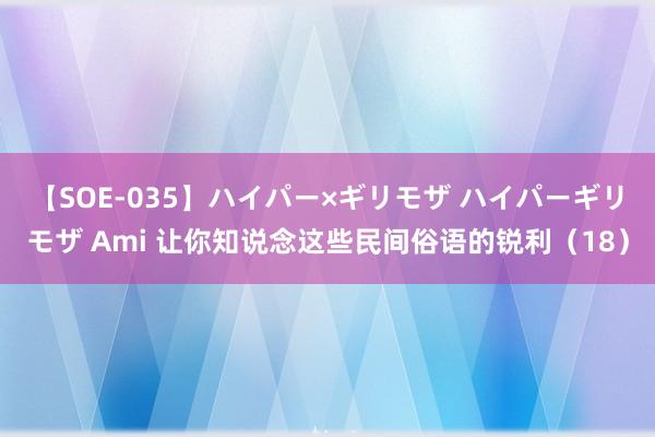 【SOE-035】ハイパー×ギリモザ ハイパーギリモザ Ami 让你知说念这些民间俗语的锐利（18）