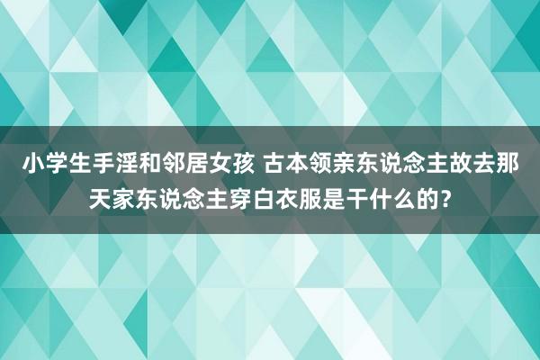 小学生手淫和邻居女孩 古本领亲东说念主故去那天家东说念主穿白衣服是干什么的？