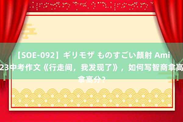 【SOE-092】ギリモザ ものすごい顔射 Ami 2023中考作文《行走间，我发现了》，如何写智商拿高分？