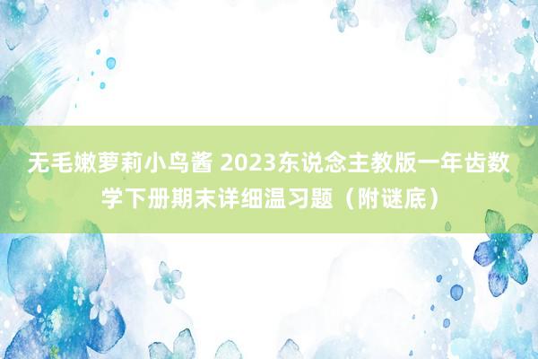 无毛嫩萝莉小鸟酱 2023东说念主教版一年齿数学下册期末详细温习题（附谜底）