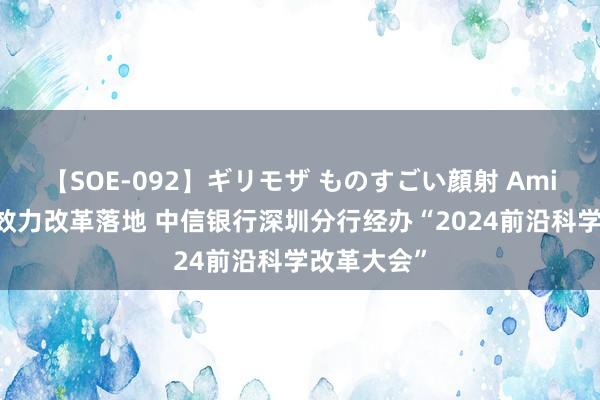 【SOE-092】ギリモザ ものすごい顔射 Ami 助力科技效力改革落地 中信银行深圳分行经办“2024前沿科学改革大会”