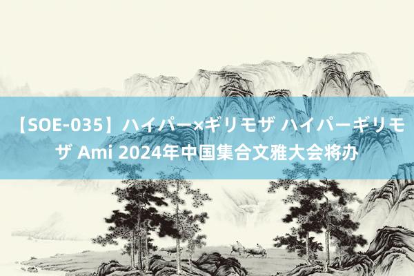 【SOE-035】ハイパー×ギリモザ ハイパーギリモザ Ami 2024年中国集合文雅大会将办