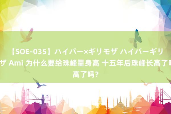 【SOE-035】ハイパー×ギリモザ ハイパーギリモザ Ami 为什么要给珠峰量身高 十五年后珠峰长高了吗？