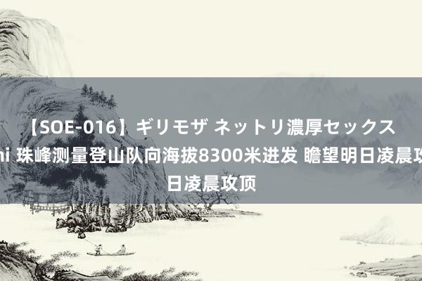 【SOE-016】ギリモザ ネットリ濃厚セックス Ami 珠峰测量登山队向海拔8300米进发 瞻望明日凌晨攻顶