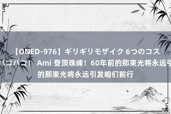 【ONED-976】ギリギリモザイク 6つのコスチュームでパコパコ！ Ami 登顶珠峰！60年前的那束光将永远引发咱们前行