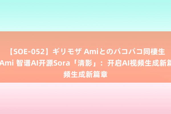 【SOE-052】ギリモザ Amiとのパコパコ同棲生活 Ami 智谱AI开源Sora「清影」：开启AI视频生成新篇章