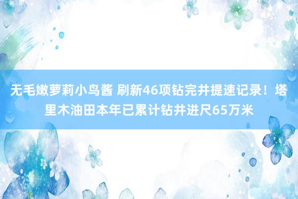 无毛嫩萝莉小鸟酱 刷新46项钻完井提速记录！塔里木油田本年已累计钻井进尺65万米