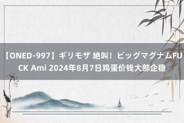 【ONED-997】ギリモザ 絶叫！ビッグマグナムFUCK Ami 2024年8月7日鸡蛋价钱大部企稳