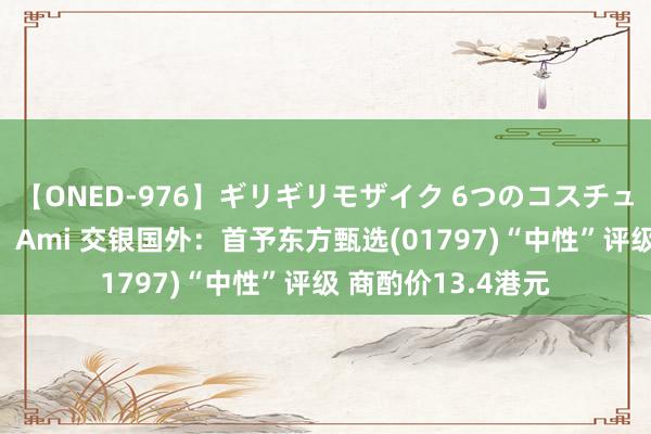 【ONED-976】ギリギリモザイク 6つのコスチュームでパコパコ！ Ami 交银国外：首予东方甄选(01797)“中性”评级 商酌价13.4港元