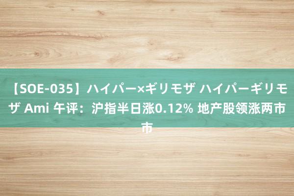 【SOE-035】ハイパー×ギリモザ ハイパーギリモザ Ami 午评：沪指半日涨0.12% 地产股领涨两市