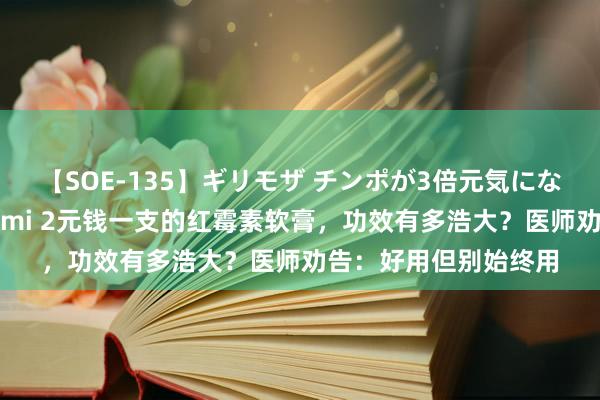 【SOE-135】ギリモザ チンポが3倍元気になる励ましセックス Ami 2元钱一支的红霉素软膏，功效有多浩大？医师劝告：好用但别始终用