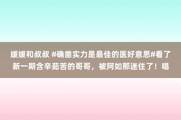 媛媛和叔叔 #确凿实力是最佳的医好意思#看了新一期含辛茹苦的哥哥，被阿如那迷住了！唱