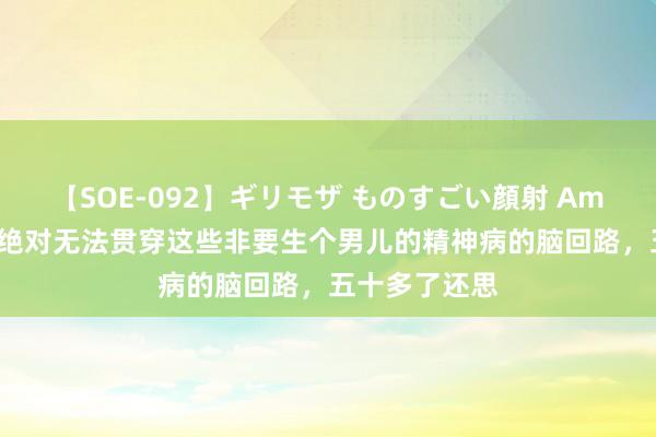 【SOE-092】ギリモザ ものすごい顔射 Ami 太疯魔了，绝对无法贯穿这些非要生个男儿的精神病的脑回路，五十多了还思