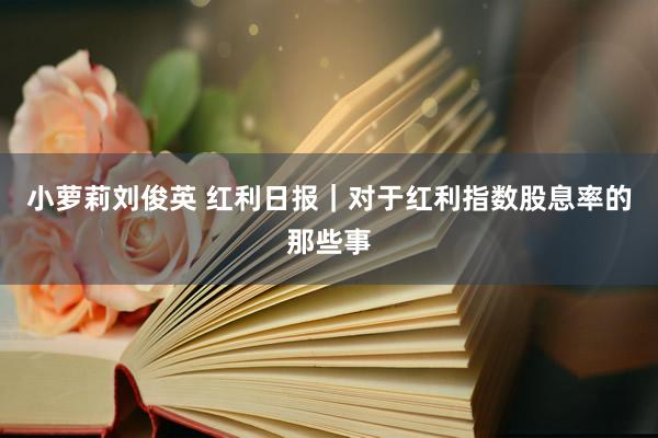 小萝莉刘俊英 红利日报｜对于红利指数股息率的那些事