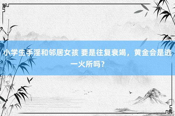 小学生手淫和邻居女孩 要是往复衰竭，黄金会是逃一火所吗？